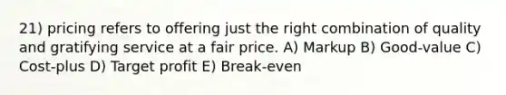 21) pricing refers to offering just the right combination of quality and gratifying service at a fair price. A) Markup B) Good-value C) Cost-plus D) Target profit E) Break-even