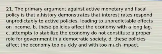 21. The primary argument against active monetary and fiscal policy is that a.history demonstrates that interest rates respond unpredictably to active policies, leading to unpredictable effects on income. b. these policies affect the economy with a long lag. c. attempts to stabilize the economy do not constitute a proper role for government in a democratic society. d. these policies affect the economy too quickly and with too much impact.