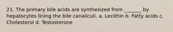 21. The primary bile acids are synthesized from _______ by hepatocytes lining the bile canaliculi. a. Lecithin b. Fatty acids c. Cholesterol d. Testosterone