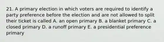 21. A primary election in which voters are required to identify a party preference before the election and are not allowed to split their ticket is called A. an open primary B. a blanket primary C. a closed primary D. a runoff primary E. a presidential preference primary