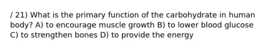 / 21) What is the primary function of the carbohydrate in human body? A) to encourage muscle growth B) to lower blood glucose C) to strengthen bones D) to provide the energy