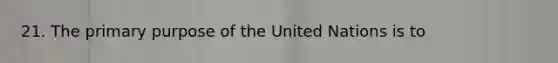 21. The primary purpose of the United Nations is to