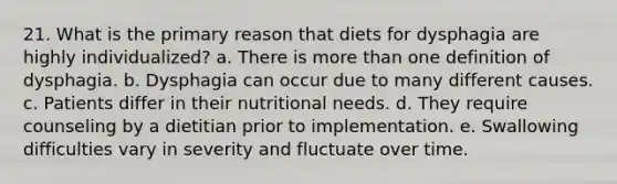 21. What is the primary reason that diets for dysphagia are highly individualized? a. There is more than one definition of dysphagia. b. Dysphagia can occur due to many different causes. c. Patients differ in their nutritional needs. d. They require counseling by a dietitian prior to implementation. e. Swallowing difficulties vary in severity and fluctuate over time.