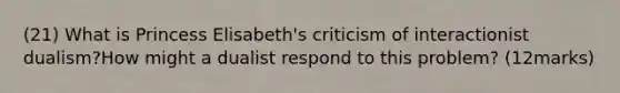 (21) What is Princess Elisabeth's criticism of interactionist dualism?How might a dualist respond to this problem? (12marks)