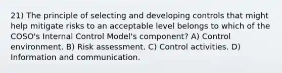 21) The principle of selecting and developing controls that might help mitigate risks to an acceptable level belongs to which of the COSO's Internal Control Model's component? A) Control environment. B) Risk assessment. C) Control activities. D) Information and communication.