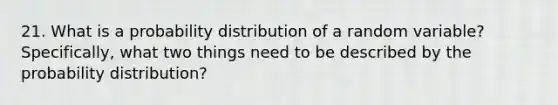 21. What is a probability distribution of a random variable? Specifically, what two things need to be described by the probability distribution?