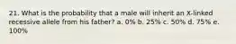 21. What is the probability that a male will inherit an X-linked recessive allele from his father? a. 0% b. 25% c. 50% d. 75% e. 100%