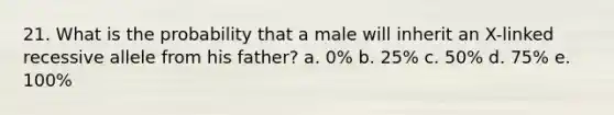 21. What is the probability that a male will inherit an X-linked recessive allele from his father? a. 0% b. 25% c. 50% d. 75% e. 100%