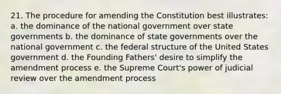 21. The procedure for amending the Constitution best illustrates: a. the dominance of the national government over state governments b. the dominance of state governments over the national government c. the federal structure of the United States government d. the Founding Fathers' desire to simplify the amendment process e. the Supreme Court's power of judicial review over the amendment process