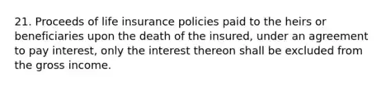 21. Proceeds of life insurance policies paid to the heirs or beneficiaries upon the death of the insured, under an agreement to pay interest, only the interest thereon shall be excluded from the gross income.