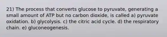 21) The process that converts glucose to pyruvate, generating a small amount of ATP but no carbon dioxide, is called a) pyruvate oxidation. b) glycolysis. c) the citric acid cycle. d) the respiratory chain. e) gluconeogenesis.