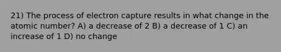 21) The process of electron capture results in what change in the atomic number? A) a decrease of 2 B) a decrease of 1 C) an increase of 1 D) no change