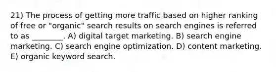 21) The process of getting more traffic based on higher ranking of free or "organic" search results on search engines is referred to as ________. A) digital target marketing. B) search engine marketing. C) search engine optimization. D) content marketing. E) organic keyword search.