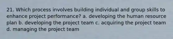 21. Which process involves building individual and group skills to enhance project performance? a. developing the human resource plan b. developing the project team c. acquiring the project team d. managing the project team