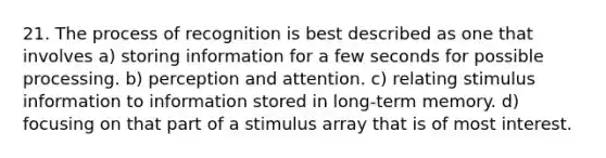 21. The process of recognition is best described as one that involves a) storing information for a few seconds for possible processing. b) perception and attention. c) relating stimulus information to information stored in long-term memory. d) focusing on that part of a stimulus array that is of most interest.