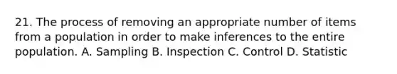 21. The process of removing an appropriate number of items from a population in order to make inferences to the entire population. A. Sampling B. Inspection C. Control D. Statistic