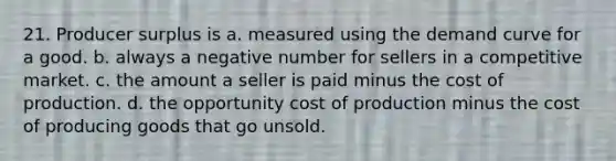 21. Producer surplus is a. measured using the demand curve for a good. b. always a negative number for sellers in a competitive market. c. the amount a seller is paid minus the cost of production. d. the opportunity cost of production minus the cost of producing goods that go unsold.