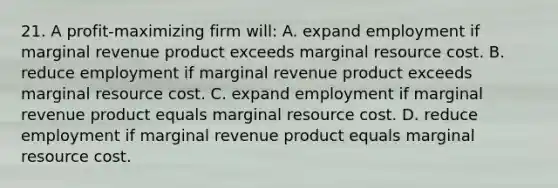 21. A profit-maximizing firm will: A. expand employment if marginal revenue product exceeds marginal resource cost. B. reduce employment if marginal revenue product exceeds marginal resource cost. C. expand employment if marginal revenue product equals marginal resource cost. D. reduce employment if marginal revenue product equals marginal resource cost.