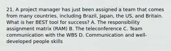 21. A project manager has just been assigned a team that comes from many countries, including Brazil, Japan, the US, and Britain. What is her BEST tool for success? A. The responsibility assignment matrix (RAM) B. The teleconference C. Team communication with the WBS D. Communication and well-developed people skills