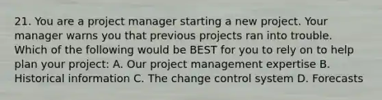 21. You are a project manager starting a new project. Your manager warns you that previous projects ran into trouble. Which of the following would be BEST for you to rely on to help plan your project: A. Our <a href='https://www.questionai.com/knowledge/knITbRryhO-project-management' class='anchor-knowledge'>project management</a> expertise B. Historical information C. The change control system D. Forecasts