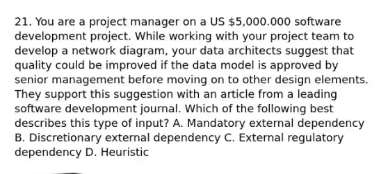 21. You are a project manager on a US 5,000.000 software development project. While working with your project team to develop a network diagram, your data architects suggest that quality could be improved if the data model is approved by senior management before moving on to other design elements. They support this suggestion with an article from a leading software development journal. Which of the following best describes this type of input? A. Mandatory external dependency B. Discretionary external dependency C. External regulatory dependency D. Heuristic