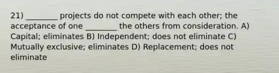 21) ________ projects do not compete with each other; the acceptance of one ________ the others from consideration. A) Capital; eliminates B) Independent; does not eliminate C) Mutually exclusive; eliminates D) Replacement; does not eliminate