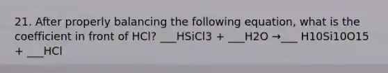 21. After properly balancing the following equation, what is the coefficient in front of HCl? ___HSiCl3 + ___H2O →___ H10Si10O15 + ___HCl