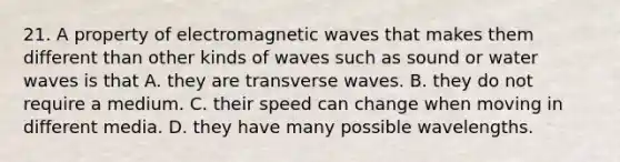 21. A property of electromagnetic waves that makes them different than other kinds of waves such as sound or water waves is that A. they are transverse waves. B. they do not require a medium. C. their speed can change when moving in different media. D. they have many possible wavelengths.