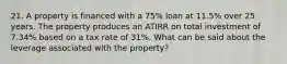 21. A property is financed with a 75% loan at 11.5% over 25 years. The property produces an ATIRR on total investment of 7.34% based on a tax rate of 31%. What can be said about the leverage associated with the property?