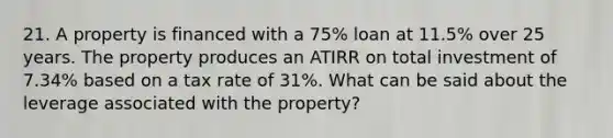 21. A property is financed with a 75% loan at 11.5% over 25 years. The property produces an ATIRR on total investment of 7.34% based on a tax rate of 31%. What can be said about the leverage associated with the property?