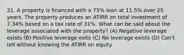 21. A property is financed with a 75% loan at 11.5% over 25 years. The property produces an ATIRR on total investment of 7.34% based on a tax rate of 31%. What can be said about the leverage associated with the property? (A) Negative leverage exists (B) Positive leverage exits (C) No leverage exists (D) Can't tell without knowing the ATIRR on equity