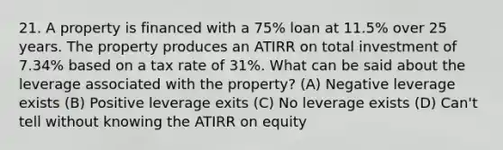 21. A property is financed with a 75% loan at 11.5% over 25 years. The property produces an ATIRR on total investment of 7.34% based on a tax rate of 31%. What can be said about the leverage associated with the property? (A) Negative leverage exists (B) Positive leverage exits (C) No leverage exists (D) Can't tell without knowing the ATIRR on equity