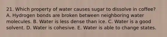 21. Which property of water causes sugar to dissolve in coffee? A. Hydrogen bonds are broken between neighboring water molecules. B. Water is less dense than ice. C. Water is a good solvent. D. Water is cohesive. E. Water is able to change states.