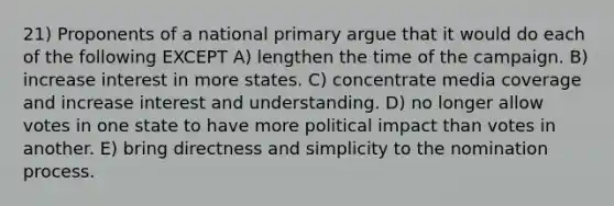 21) Proponents of a national primary argue that it would do each of the following EXCEPT A) lengthen the time of the campaign. B) increase interest in more states. C) concentrate media coverage and increase interest and understanding. D) no longer allow votes in one state to have more political impact than votes in another. E) bring directness and simplicity to the nomination process.