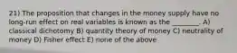 21) The proposition that changes in the money supply have no long-run effect on real variables is known as the ________. A) classical dichotomy B) quantity theory of money C) neutrality of money D) Fisher effect E) none of the above