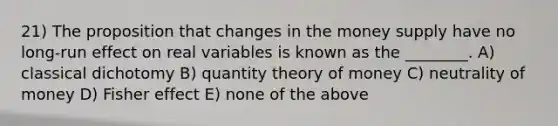 21) The proposition that changes in the money supply have no long-run effect on real variables is known as the ________. A) classical dichotomy B) quantity theory of money C) neutrality of money D) Fisher effect E) none of the above