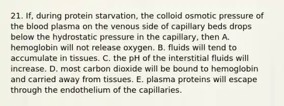 21. If, during protein starvation, the colloid osmotic pressure of the blood plasma on the venous side of capillary beds drops below the hydrostatic pressure in the capillary, then A. hemoglobin will not release oxygen. B. fluids will tend to accumulate in tissues. C. the pH of the interstitial fluids will increase. D. most carbon dioxide will be bound to hemoglobin and carried away from tissues. E. plasma proteins will escape through the endothelium of the capillaries.