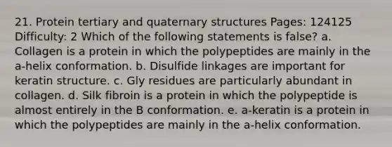 21. Protein tertiary and <a href='https://www.questionai.com/knowledge/kdDvdKgFDT-quaternary-structures' class='anchor-knowledge'>quaternary structures</a> Pages: 124125 Difficulty: 2 Which of the following statements is false? a. Collagen is a protein in which the polypeptides are mainly in the a-helix conformation. b. Disulfide linkages are important for keratin structure. c. Gly residues are particularly abundant in collagen. d. Silk fibroin is a protein in which the polypeptide is almost entirely in the B conformation. e. a-keratin is a protein in which the polypeptides are mainly in the a-helix conformation.