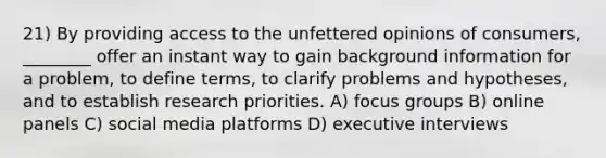 21) By providing access to the unfettered opinions of consumers, ________ offer an instant way to gain background information for a problem, to define terms, to clarify problems and hypotheses, and to establish research priorities. A) focus groups B) online panels C) social media platforms D) executive interviews