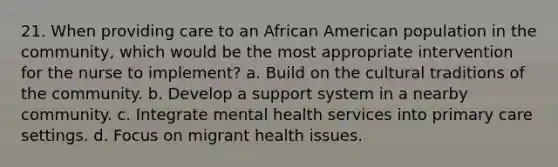 21. When providing care to an African American population in the community, which would be the most appropriate intervention for the nurse to implement? a. Build on the cultural traditions of the community. b. Develop a support system in a nearby community. c. Integrate mental health services into primary care settings. d. Focus on migrant health issues.