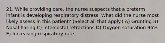 21. While providing care, the nurse suspects that a preterm infant is developing respiratory distress. What did the nurse most likely assess in this patient? (Select all that apply.) A) Grunting B) Nasal flaring C) Intercostal retractions D) Oxygen saturation 96% E) Increasing respiratory rate