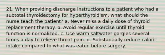 21. When providing discharge instructions to a patient who had a subtotal thyroidectomy for hyperthyroidism, what should the nurse teach the patient? a. Never miss a daily dose of thyroid replacement therapy. b. Avoid regular exercise until thyroid function is normalized. c. Use warm saltwater gargles several times a day to relieve throat pain. d. Substantially reduce caloric intake compared to what was eaten before surgery.