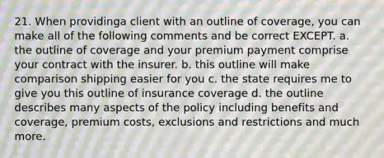 21. When providinga client with an outline of coverage, you can make all of the following comments and be correct EXCEPT. a. the outline of coverage and your premium payment comprise your contract with the insurer. b. this outline will make comparison shipping easier for you c. the state requires me to give you this outline of insurance coverage d. the outline describes many aspects of the policy including benefits and coverage, premium costs, exclusions and restrictions and much more.