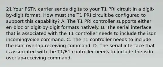 21 Your PSTN carrier sends digits to your T1 PRI circuit in a digit-by-digit format. How must the T1 PRI circuit be configured to support this capability? A. The T1 PRI controller supports either en-bloc or digit-by-digit formats natively. B. The serial interface that is associated with the T1 controller needs to include the isdn incomingvoice command. C. The T1 controller needs to include the isdn overlap-receiving command. D. The serial interface that is associated with the T1/E1 controller needs to include the isdn overlap-receiving command.