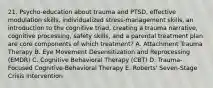 21. Psycho-education about trauma and PTSD, effective modulation skills, individualized stress-management skills, an introduction to the cognitive triad, creating a trauma narrative, cognitive processing, safety skills, and a parental treatment plan are core components of which treatment? A. Attachment Trauma Therapy B. Eye Movement Desensitization and Reprocessing (EMDR) C. Cognitive Behavioral Therapy (CBT) D. Trauma-Focused Cognitive-Behavioral Therapy E. Roberts' Seven-Stage Crisis Intervention