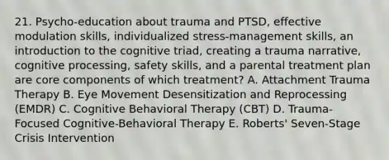 21. Psycho-education about trauma and PTSD, effective modulation skills, individualized stress-management skills, an introduction to the cognitive triad, creating a trauma narrative, cognitive processing, safety skills, and a parental treatment plan are core components of which treatment? A. Attachment Trauma Therapy B. Eye Movement Desensitization and Reprocessing (EMDR) C. Cognitive Behavioral Therapy (CBT) D. Trauma-Focused Cognitive-Behavioral Therapy E. Roberts' Seven-Stage Crisis Intervention