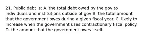 21. Public debt is: A. the total debt owed by the gov to individuals and institutions outside of gov B. the total amount that the government owes during a given fiscal year. C. likely to increase when the government uses contractionary fiscal policy. D. the amount that the government owes itself.