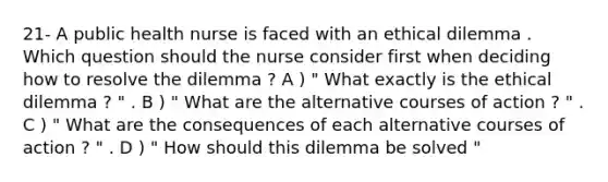 21- A public health nurse is faced with an ethical dilemma . Which question should the nurse consider first when deciding how to resolve the dilemma ? A ) " What exactly is the ethical dilemma ? " . B ) " What are the alternative courses of action ? " . C ) " What are the consequences of each alternative courses of action ? " . D ) " How should this dilemma be solved "