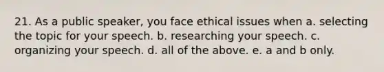 21. As a public speaker, you face ethical issues when a. selecting the topic for your speech. b. researching your speech. c. organizing your speech. d. all of the above. e. a and b only.