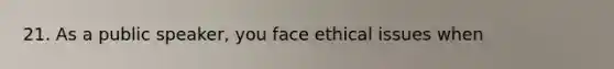 21. As a public speaker, you face ethical issues when